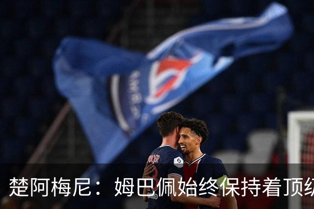 楚阿梅尼：姆巴佩始终保持着顶级水准，他总能在关键战中挺身而出