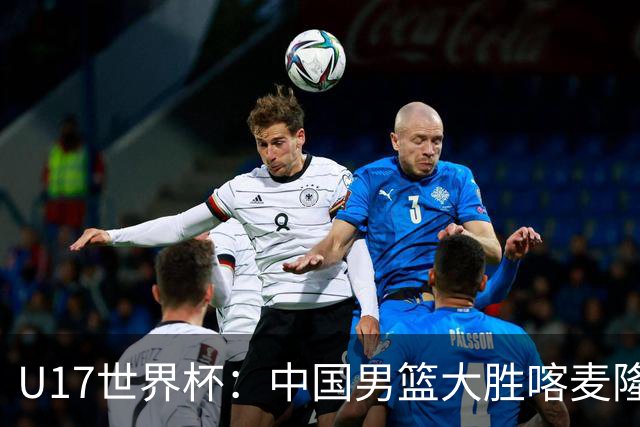 U17世界杯：中国男篮大胜喀麦隆 张懿赵杰23+6张子一17+7